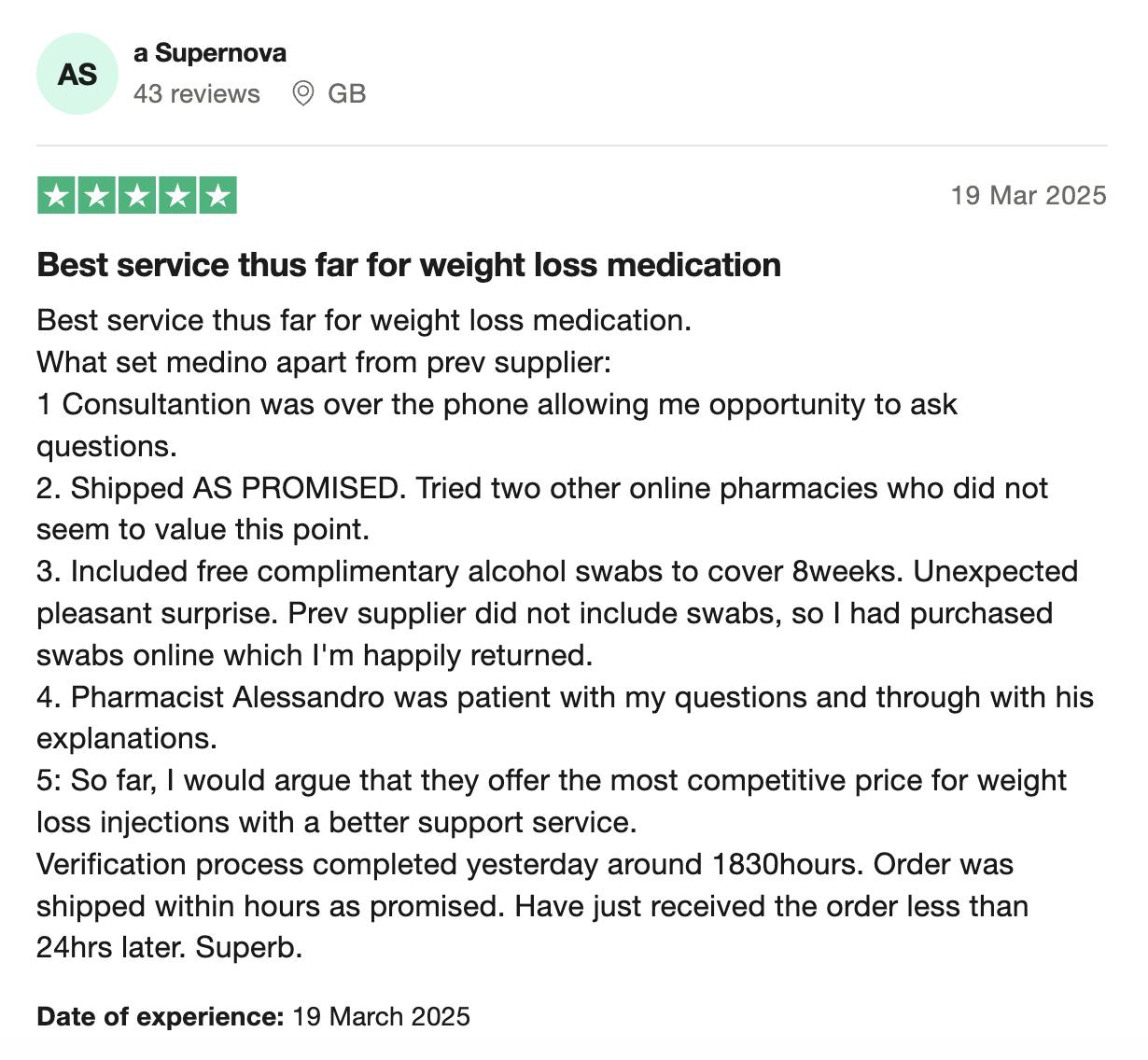 Image of 5 star review from customer a Supernova, with text saying: 'Best service thus far for weight loss medication. What set medino apart from prev supplier: </p><ol><li>Consultantion was over the phone allowing me opportunity to ask questions.</li><li>Shipped AS PROMISED. Tried two other online pharmacies who did not seem to value this point.</li><li>Included free complimentary alcohol swabs to cover 8weeks. Unexpected pleasant surprise. Prev supplier did not include swabs, so I had purchased swabs online which l'm happily returned.</li><li>Pharmacist Alessandro was patient with my questions and through with his explanations.</li><li>So far, I would argue that they offer the most competitive price for weight loss injections with a better support service.Verification process completed yesterday around 1830hours. Order was shipped within hours as promised. Have just received the order less than 24hrs later. Superb.'